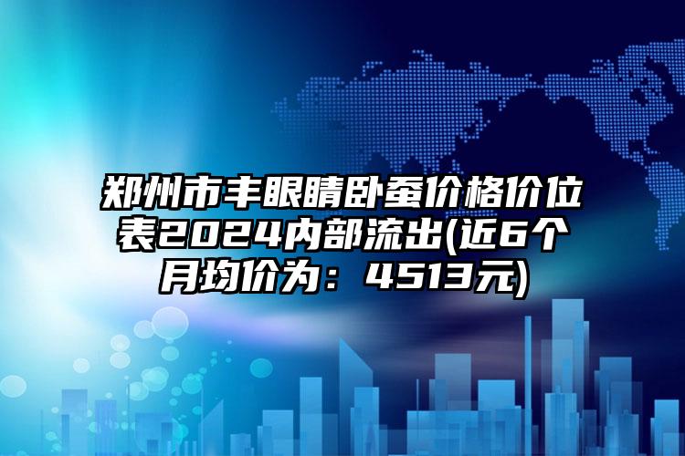 郑州市丰眼睛卧蚕价格价位表2024内部流出(近6个月均价为：4513元)