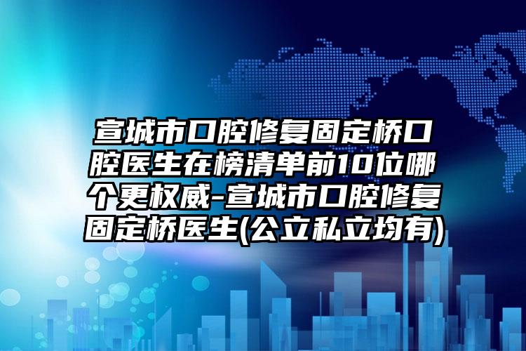 宣城市口腔修复固定桥口腔医生在榜清单前10位哪个更权威-宣城市口腔修复固定桥医生(公立私立均有)