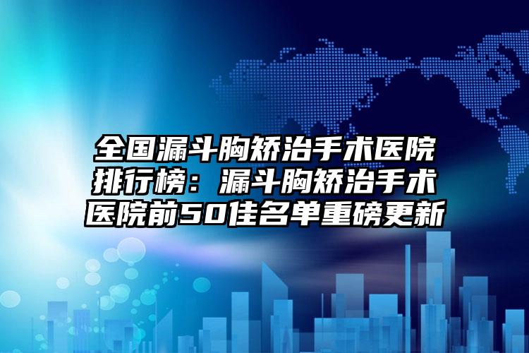 全国漏斗胸矫治手术医院排行榜：漏斗胸矫治手术医院前50佳名单重磅更新