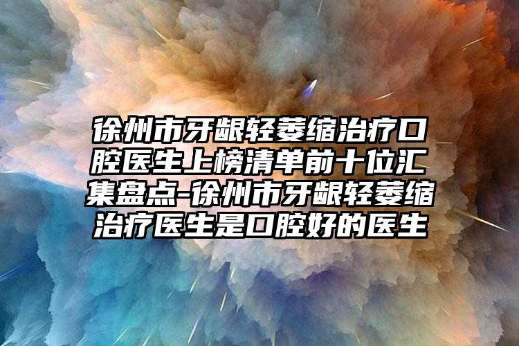 徐州市牙龈轻萎缩治疗口腔医生上榜清单前十位汇集盘点-徐州市牙龈轻萎缩治疗医生是口腔好的医生