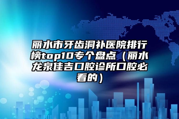 丽水市牙齿洞补医院排行榜top10专个盘点（丽水龙泉佳吉口腔诊所口腔必看的）