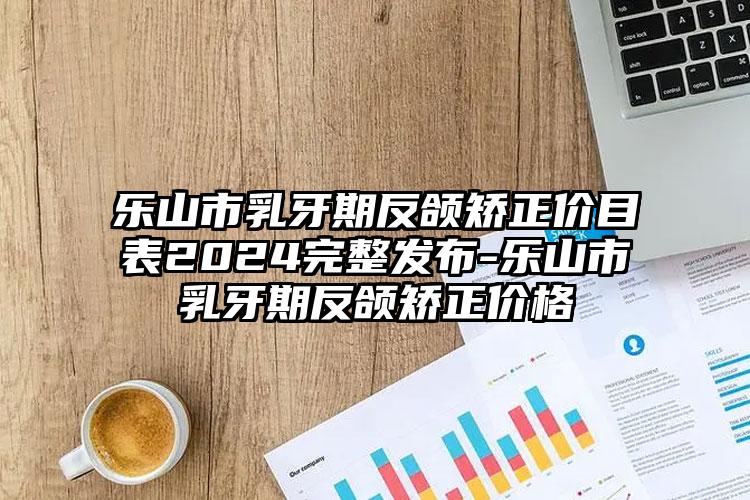 乐山市乳牙期反颌矫正价目表2024完整发布-乐山市乳牙期反颌矫正价格