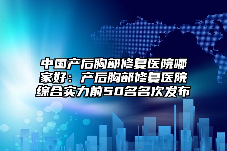 中国产后胸部修复医院哪家好：产后胸部修复医院综合实力前50名名次发布