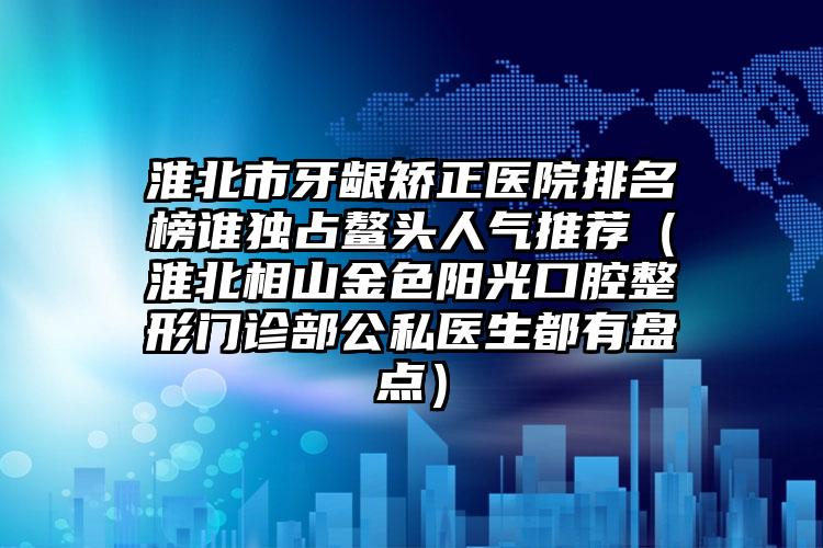 淮北市牙龈矫正医院排名榜谁独占鳌头人气推荐（淮北相山金色阳光口腔整形门诊部公私医生都有盘点）