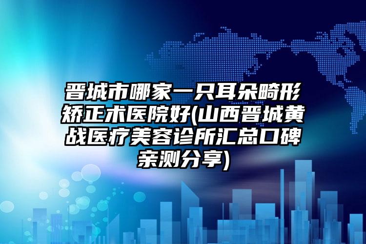 晋城市哪家一只耳朵畸形矫正术医院好(山西晋城黄战医疗美容诊所汇总口碑亲测分享)