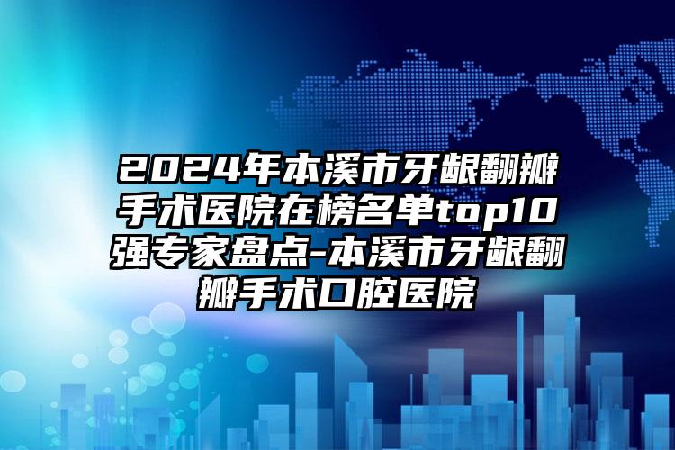 2024年本溪市牙龈翻瓣手术医院在榜名单top10强专家盘点-本溪市牙龈翻瓣手术口腔医院