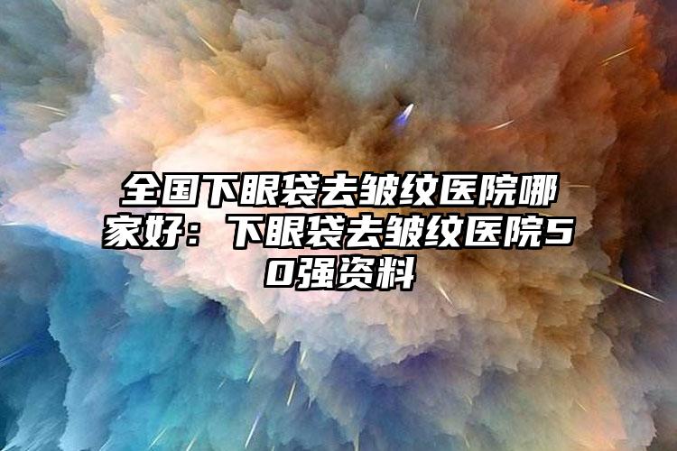 全国下眼袋去皱纹医院哪家好：下眼袋去皱纹医院50强资料