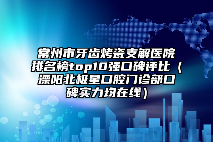 常州市牙齿烤瓷支解医院排名榜top10强口碑评比（溧阳北极星口腔门诊部口碑实力均在线）