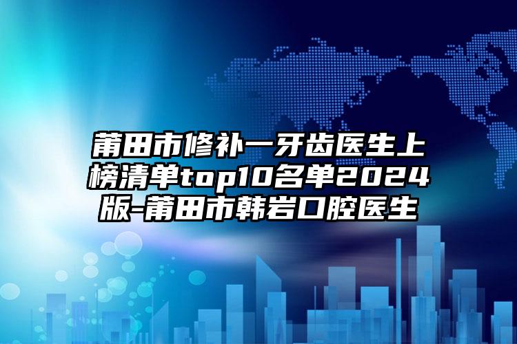 莆田市修补一牙齿医生上榜清单top10名单2024版-莆田市韩岩口腔医生