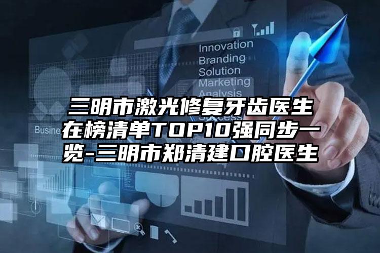 三明市激光修复牙齿医生在榜清单TOP10强同步一览-三明市郑清建口腔医生