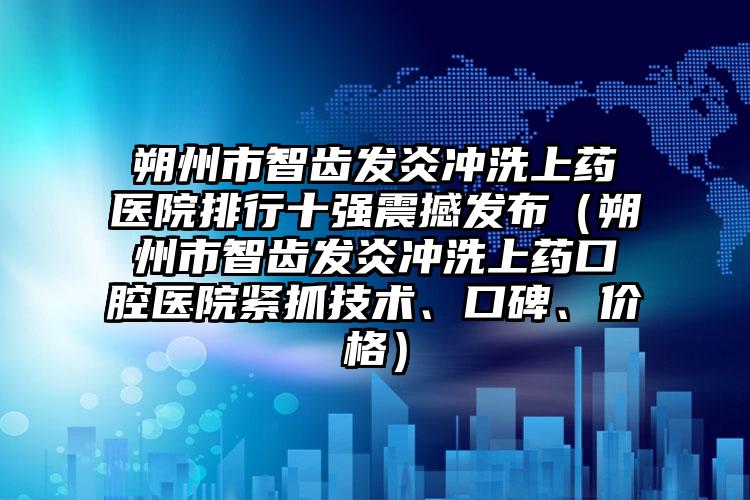 朔州市智齿发炎冲洗上药医院排行十强震撼发布（朔州市智齿发炎冲洗上药口腔医院紧抓技术、口碑、价格）