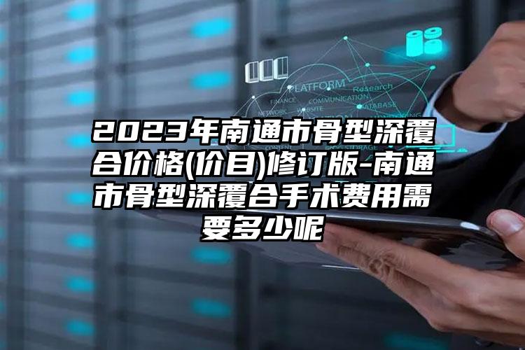 2023年南通市骨型深覆合价格(价目)修订版-南通市骨型深覆合手术费用需要多少呢