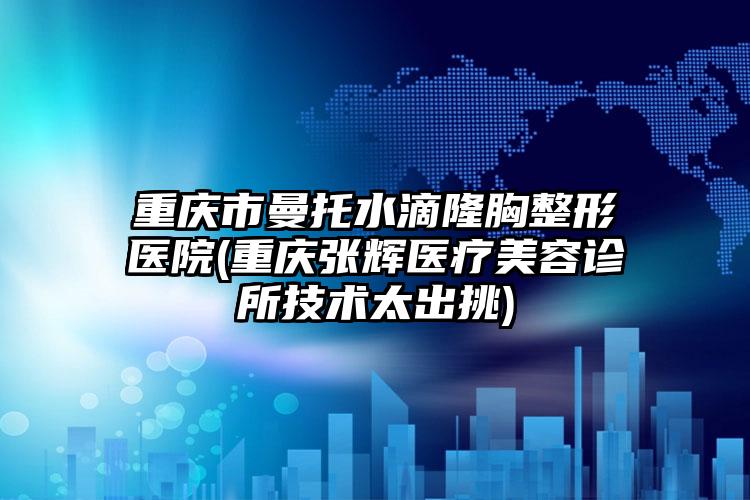 重庆市曼托水滴隆胸整形医院(重庆张辉医疗美容诊所技术太出挑)