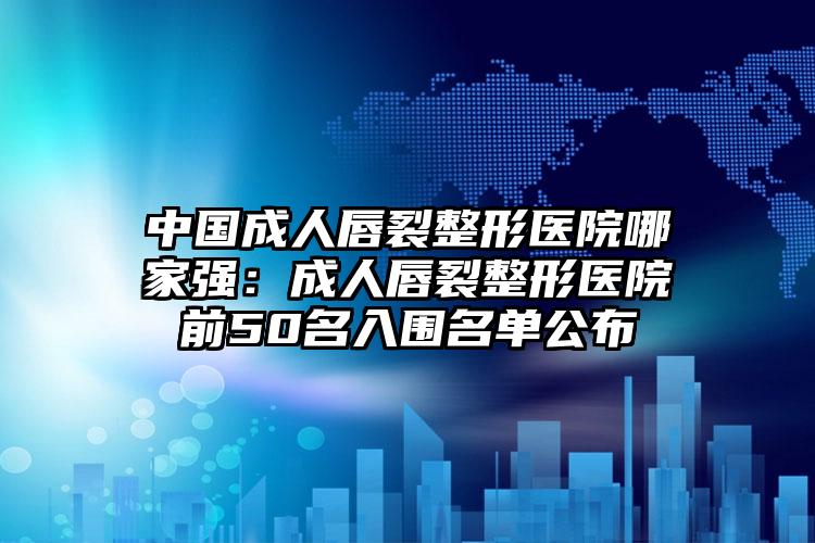 中国成人唇裂整形医院哪家强：成人唇裂整形医院前50名入围名单公布