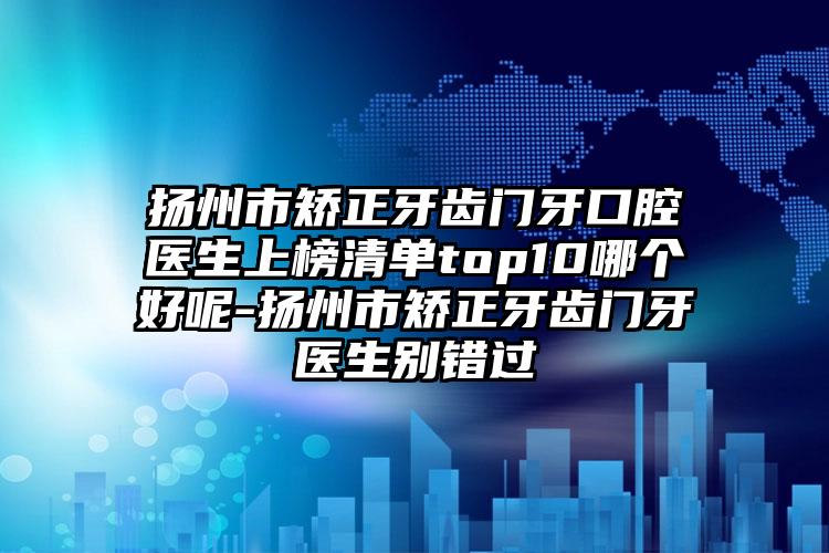 扬州市矫正牙齿门牙口腔医生上榜清单top10哪个好呢-扬州市矫正牙齿门牙医生别错过