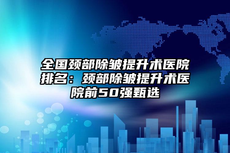 全国颈部除皱提升术医院排名：颈部除皱提升术医院前50强甄选