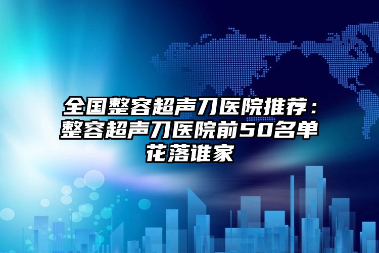 全国整容超声刀医院推荐：整容超声刀医院前50名单花落谁家