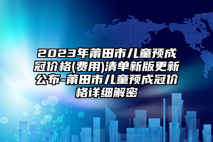 2023年莆田市儿童预成冠价格(费用)清单新版更新公布-莆田市儿童预成冠价格详细解密