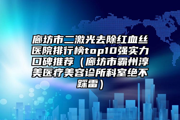 廊坊市二激光去除红血丝医院排行榜top10强实力口碑推荐（廊坊市霸州淳美医疗美容诊所科室绝不踩雷）