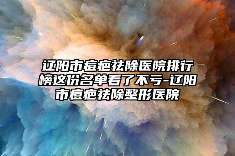 辽阳市痘疤祛除医院排行榜这份名单看了不亏-辽阳市痘疤祛除整形医院