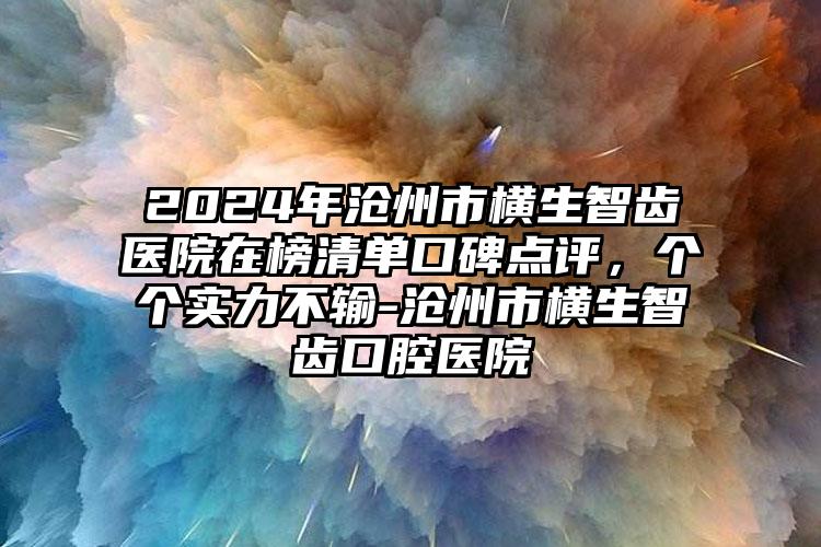 2024年沧州市横生智齿医院在榜清单口碑点评，个个实力不输-沧州市横生智齿口腔医院