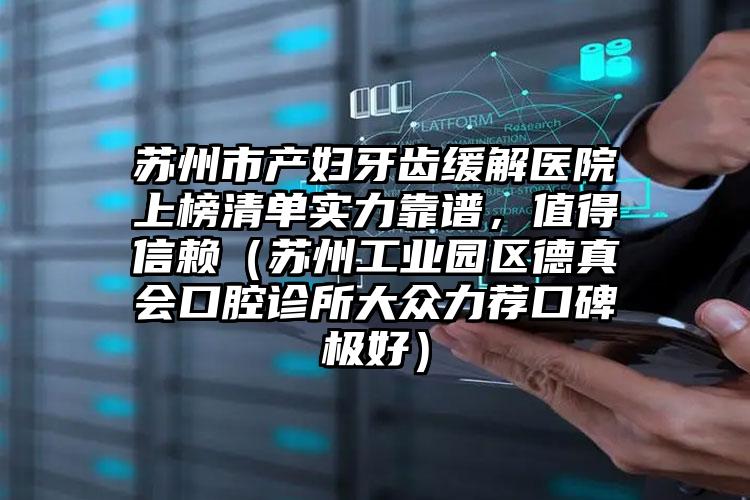 苏州市产妇牙齿缓解医院上榜清单实力靠谱，值得信赖（苏州工业园区德真会口腔诊所大众力荐口碑极好）