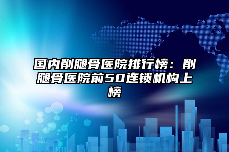 国内削腿骨医院排行榜：削腿骨医院前50连锁机构上榜