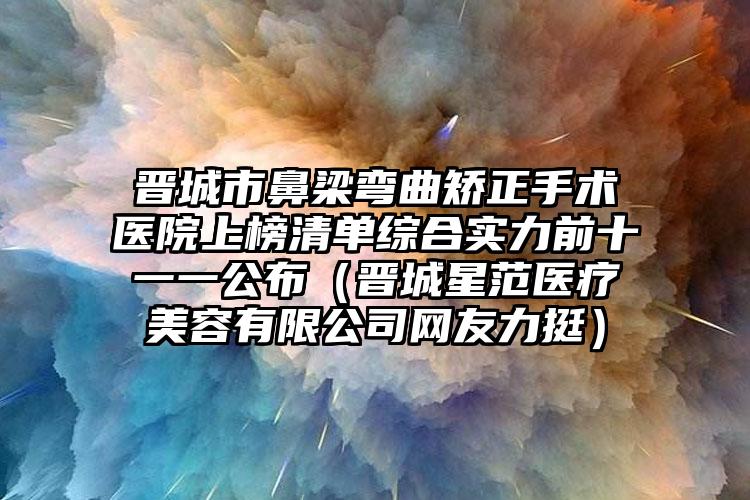 晋城市鼻梁弯曲矫正手术医院上榜清单综合实力前十一一公布（晋城星范医疗美容有限公司网友力挺）