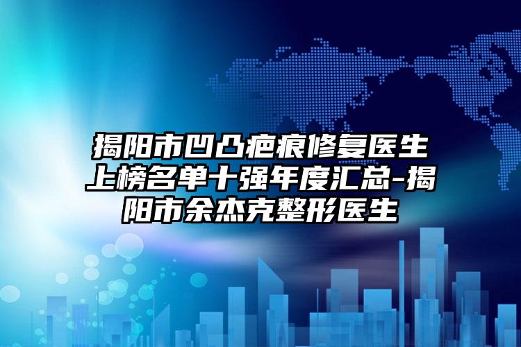 揭阳市凹凸疤痕修复医生上榜名单十强年度汇总-揭阳市余杰克整形医生