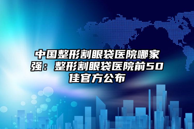 中国整形割眼袋医院哪家强：整形割眼袋医院前50佳官方公布