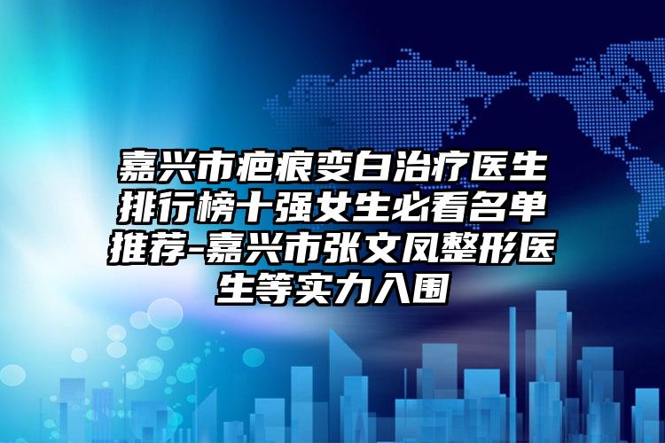 嘉兴市疤痕变白治疗医生排行榜十强女生必看名单推荐-嘉兴市张文凤整形医生等实力入围