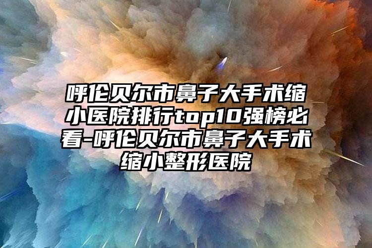 呼伦贝尔市鼻子大手术缩小医院排行top10强榜必看-呼伦贝尔市鼻子大手术缩小整形医院