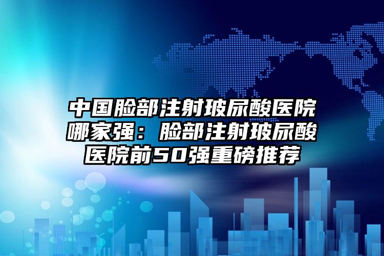 中国脸部注射玻尿酸医院哪家强：脸部注射玻尿酸医院前50强重磅推荐