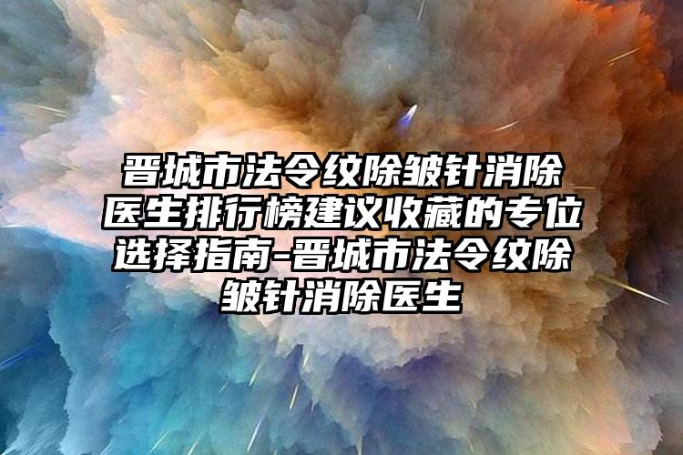 晋城市法令纹除皱针消除医生排行榜建议收藏的专位选择指南-晋城市法令纹除皱针消除医生