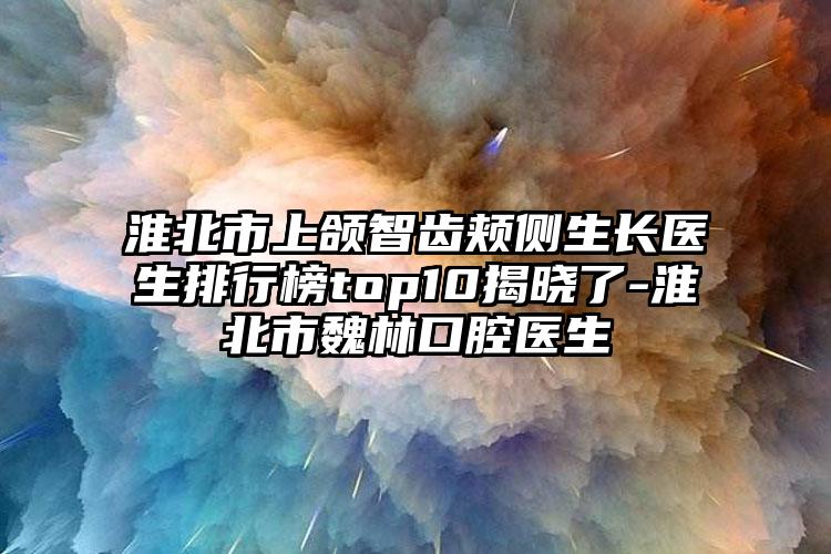 淮北市上颌智齿颊侧生长医生排行榜top10揭晓了-淮北市魏林口腔医生