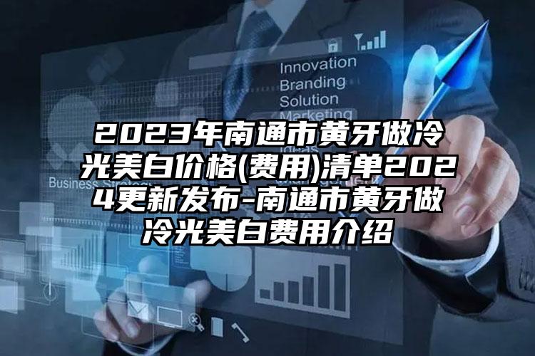 2023年南通市黄牙做冷光美白价格(费用)清单2024更新发布-南通市黄牙做冷光美白费用介绍