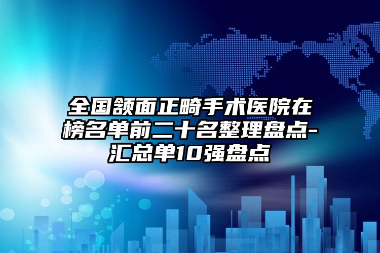 全国颔面正畸手术医院在榜名单前二十名整理盘点-汇总单10强盘点