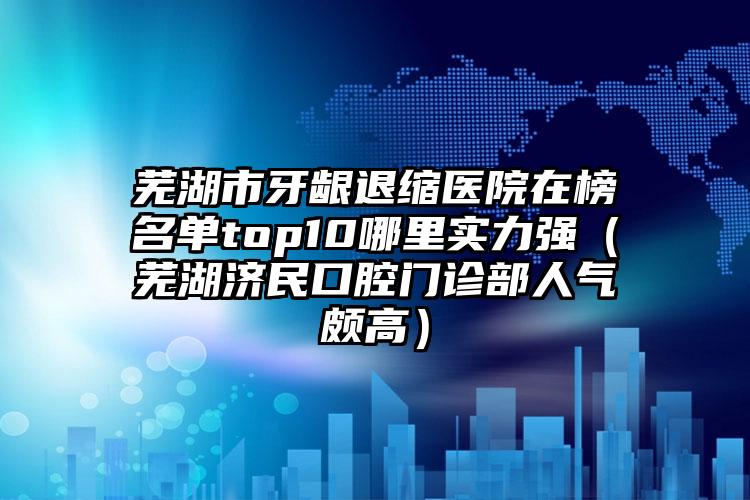 芜湖市牙龈退缩医院在榜名单top10哪里实力强（芜湖济民口腔门诊部人气颇高）