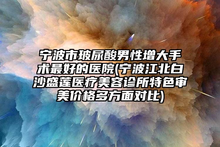 宁波市玻尿酸男性增大手术最好的医院(宁波江北白沙盛莲医疗美容诊所特色审美价格多方面对比)