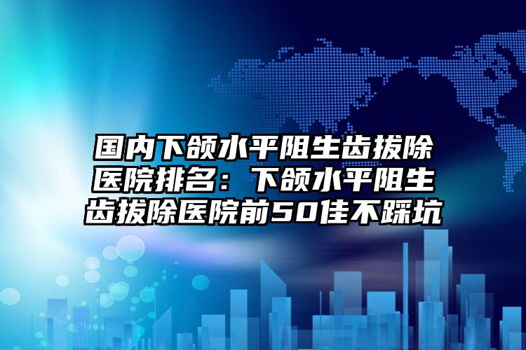 国内下颌水平阻生齿拔除医院排名：下颌水平阻生齿拔除医院前50佳不踩坑