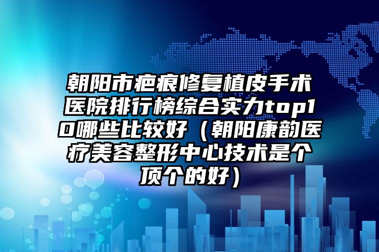 朝阳市疤痕修复植皮手术医院排行榜综合实力top10哪些比较好（朝阳康韵医疗美容整形中心技术是个顶个的好）