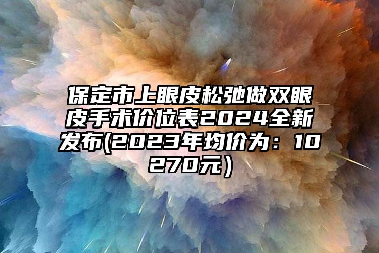 保定市上眼皮松弛做双眼皮手术价位表2024全新发布(2023年均价为：10270元）