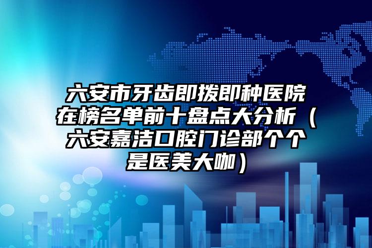 六安市牙齿即拨即种医院在榜名单前十盘点大分析（六安嘉洁口腔门诊部个个是医美大咖）