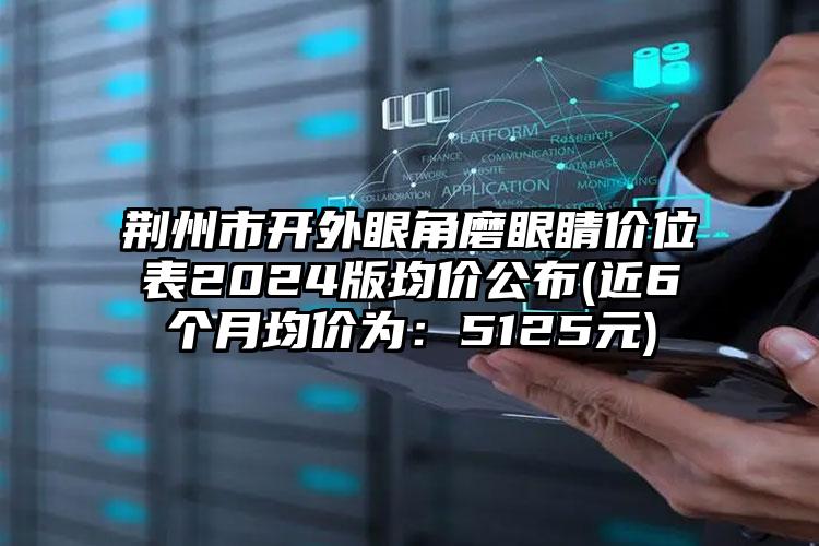 荆州市开外眼角磨眼睛价位表2024版均价公布(近6个月均价为：5125元)