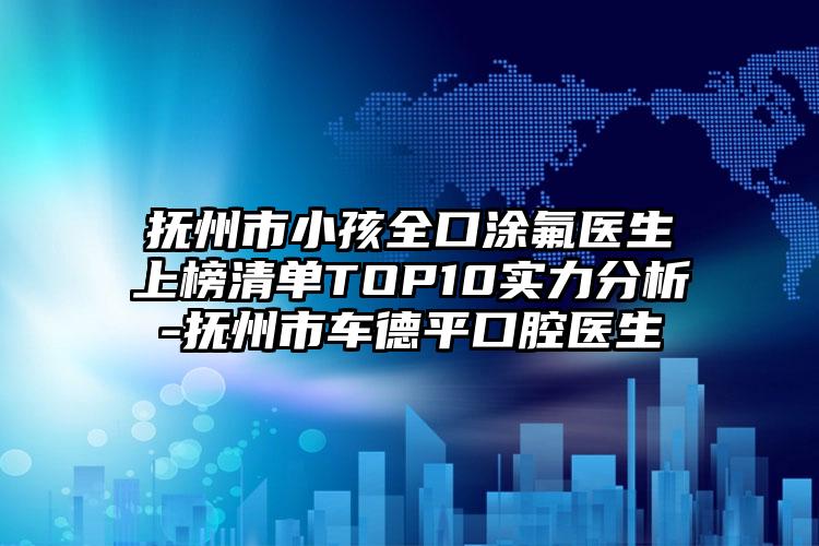 抚州市小孩全口涂氟医生上榜清单TOP10实力分析-抚州市车德平口腔医生