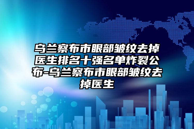 乌兰察布市眼部皱纹去掉医生排名十强名单炸裂公布-乌兰察布市眼部皱纹去掉医生