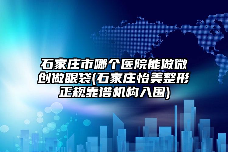 石家庄市哪个医院能做微创做眼袋(石家庄怡美整形正规靠谱机构入围)