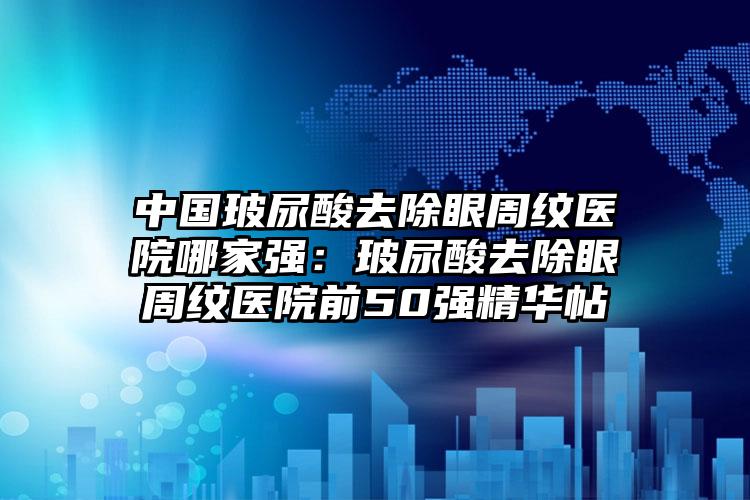 中国玻尿酸去除眼周纹医院哪家强：玻尿酸去除眼周纹医院前50强精华帖