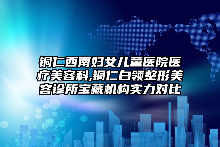 铜仁西南妇女儿童医院医疗美容科,铜仁白领整形美容诊所宝藏机构实力对比