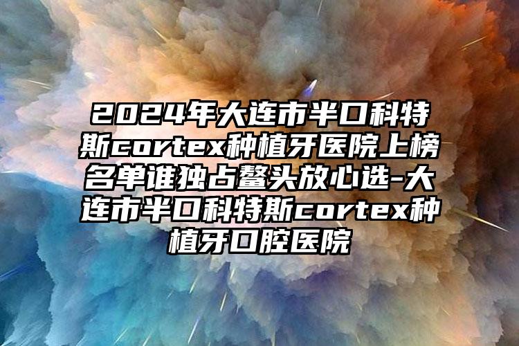 2024年大连市半口科特斯cortex种植牙医院上榜名单谁独占鳌头放心选-大连市半口科特斯cortex种植牙口腔医院